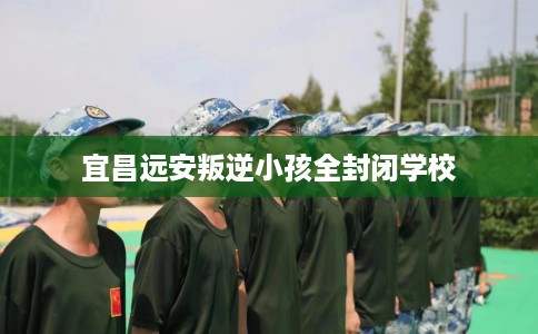 宜昌远安叛逆小孩全封闭学校