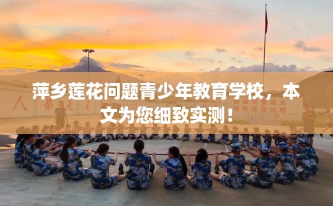 萍乡莲花问题青少年教育学校，本文为您细致实测！