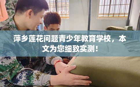 萍乡莲花问题青少年教育学校，本文为您细致实测！