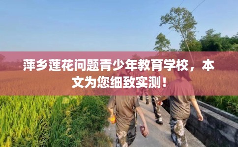 萍乡莲花问题青少年教育学校，本文为您细致实测！