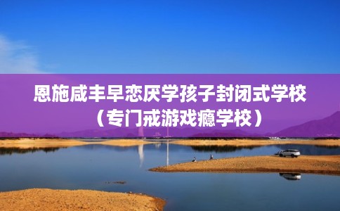 恩施咸丰早恋厌学孩子封闭式学校（专门戒游戏瘾学校）