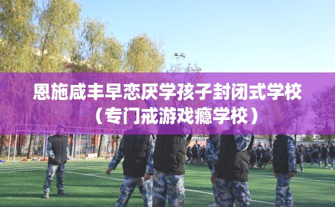 恩施咸丰早恋厌学孩子封闭式学校（专门戒游戏瘾学校）