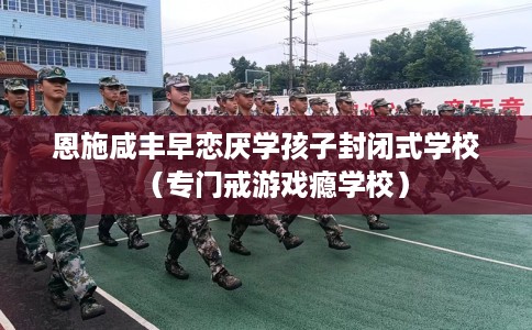 恩施咸丰早恋厌学孩子封闭式学校（专门戒游戏瘾学校）
