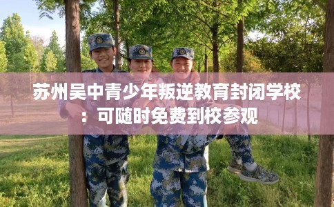 苏州吴中青少年叛逆教育封闭学校：可随时免费到校参观