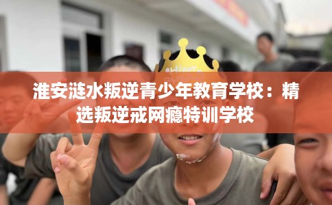 淮安涟水叛逆青少年教育学校：精选叛逆戒网瘾特训学校