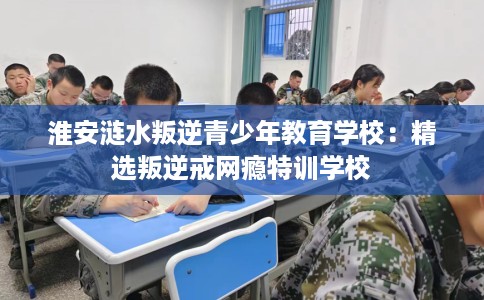 淮安涟水叛逆青少年教育学校：精选叛逆戒网瘾特训学校
