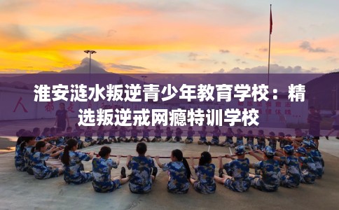 淮安涟水叛逆青少年教育学校：精选叛逆戒网瘾特训学校