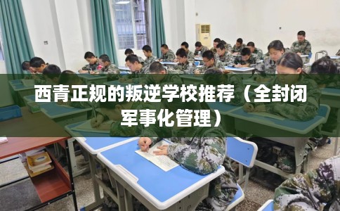 西青正规的叛逆学校推荐（全封闭军事化管理）