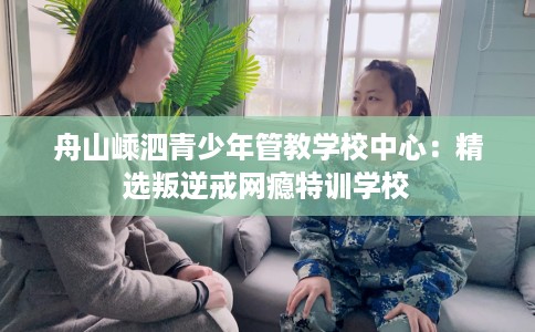 舟山嵊泗青少年管教学校中心：精选叛逆戒网瘾特训学校