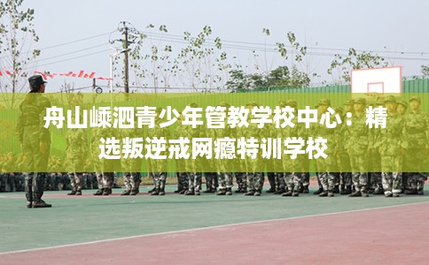 舟山嵊泗青少年管教学校中心：精选叛逆戒网瘾特训学校