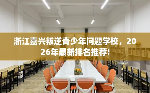 浙江嘉兴叛逆青少年问题学校，2026年最新排名推荐!
