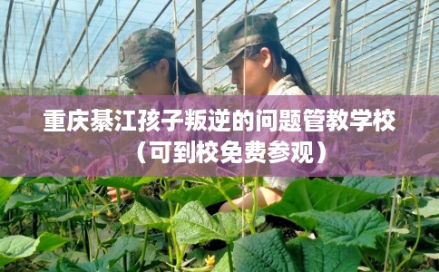 重庆綦江孩子叛逆的问题管教学校（可到校免费参观）