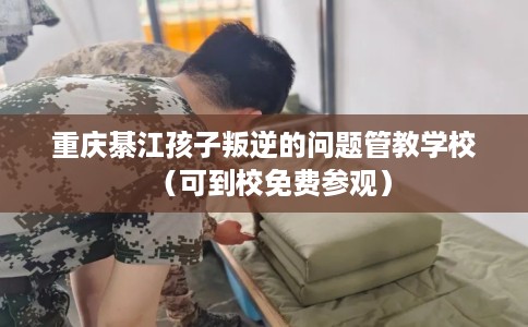 重庆綦江孩子叛逆的问题管教学校（可到校免费参观）