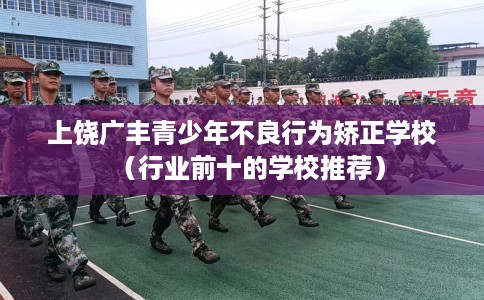 上饶广丰青少年不良行为矫正学校（行业前十的学校推荐）
