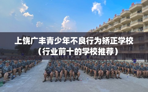 上饶广丰青少年不良行为矫正学校（行业前十的学校推荐）