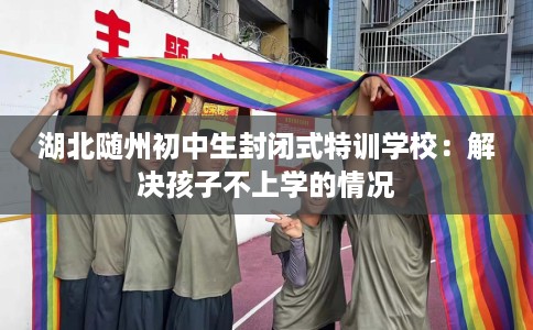 湖北随州初中生封闭式特训学校：解决孩子不上学的情况
