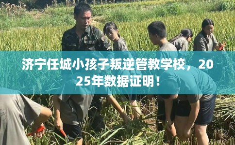 济宁任城小孩子叛逆管教学校，2025年数据证明！