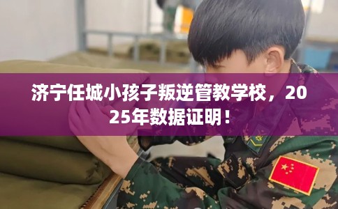 济宁任城小孩子叛逆管教学校，2025年数据证明！