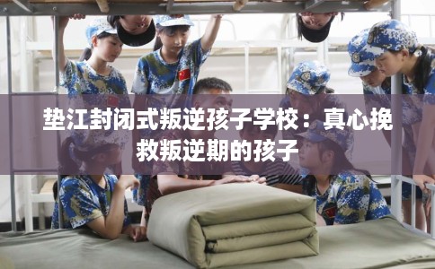 垫江封闭式叛逆孩子学校：真心挽救叛逆期的孩子