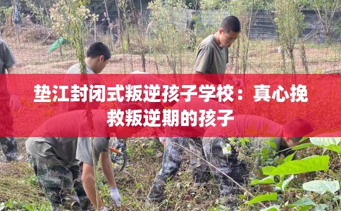 垫江封闭式叛逆孩子学校：真心挽救叛逆期的孩子