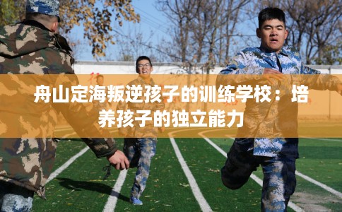 舟山定海叛逆孩子的训练学校：培养孩子的独立能力