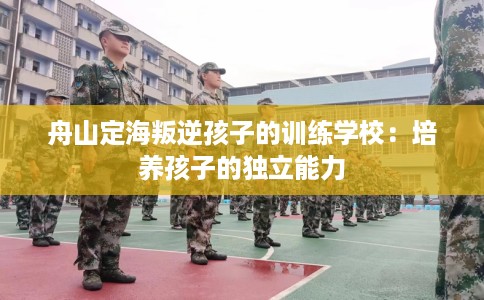 舟山定海叛逆孩子的训练学校：培养孩子的独立能力