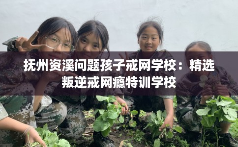 抚州资溪问题孩子戒网学校：精选叛逆戒网瘾特训学校