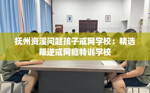 抚州资溪问题孩子戒网学校：精选叛逆戒网瘾特训学校