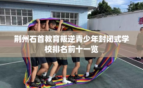 荆州石首教育叛逆青少年封闭式学校排名前十一览