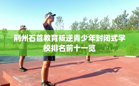 荆州石首教育叛逆青少年封闭式学校排名前十一览