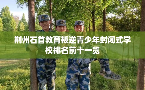 荆州石首教育叛逆青少年封闭式学校排名前十一览