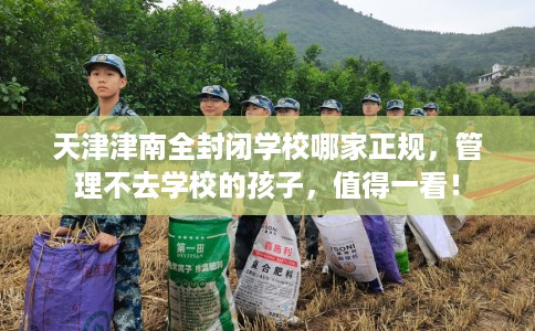 天津津南全封闭学校哪家正规，管理不去学校的孩子，值得一看！
