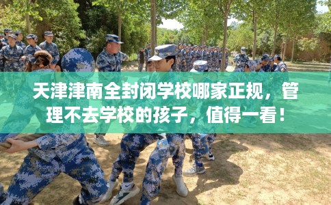 天津津南全封闭学校哪家正规，管理不去学校的孩子，值得一看！