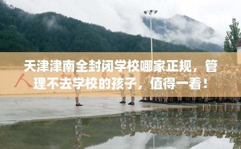 天津津南全封闭学校哪家正规，管理不去学校的孩子，值得一看！