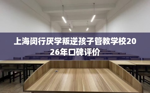 上海闵行厌学叛逆孩子管教学校2026年口碑评价