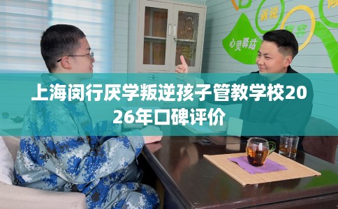 上海闵行厌学叛逆孩子管教学校2026年口碑评价