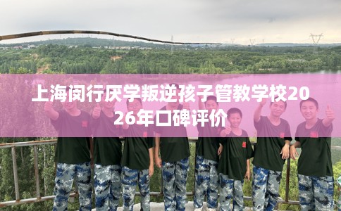 上海闵行厌学叛逆孩子管教学校2026年口碑评价