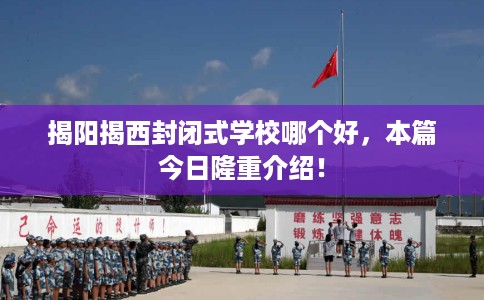 揭阳揭西封闭式学校哪个好，本篇今日隆重介绍！