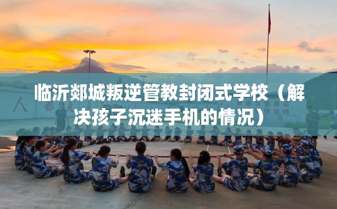 临沂郯城叛逆管教封闭式学校（解决孩子沉迷手机的情况）