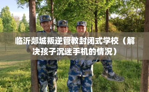 临沂郯城叛逆管教封闭式学校（解决孩子沉迷手机的情况）