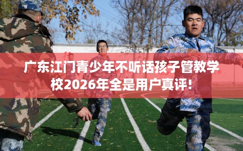 广东江门青少年不听话孩子管教学校2026年全是用户真评!