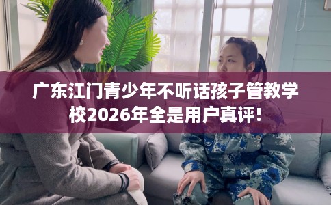 广东江门青少年不听话孩子管教学校2026年全是用户真评!