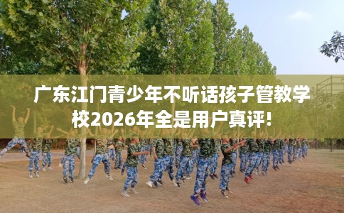 广东江门青少年不听话孩子管教学校2026年全是用户真评!