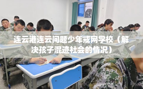 连云港连云问题少年戒网学校（解决孩子混迹社会的情况）