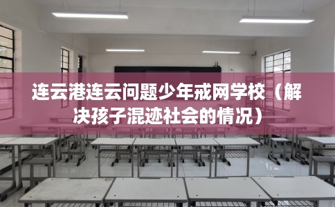 连云港连云问题少年戒网学校（解决孩子混迹社会的情况）