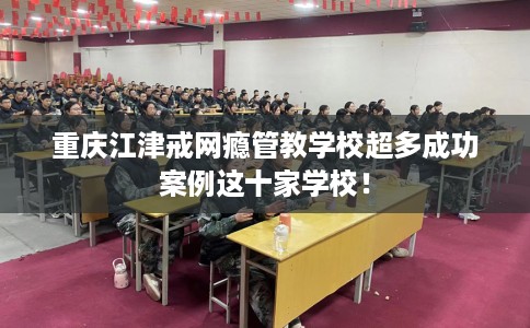 重庆江津戒网瘾管教学校超多成功案例这十家学校！