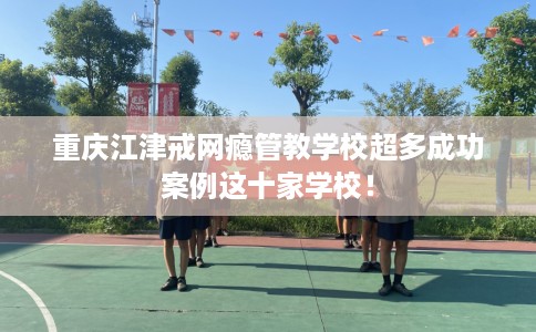 重庆江津戒网瘾管教学校超多成功案例这十家学校！
