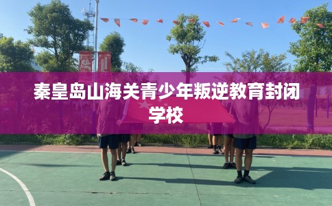 秦皇岛山海关青少年叛逆教育封闭学校