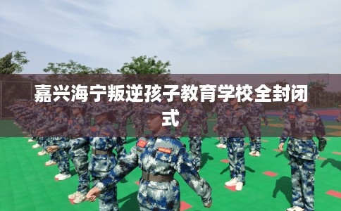 嘉兴海宁叛逆孩子教育学校全封闭式