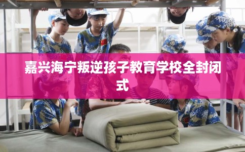 嘉兴海宁叛逆孩子教育学校全封闭式